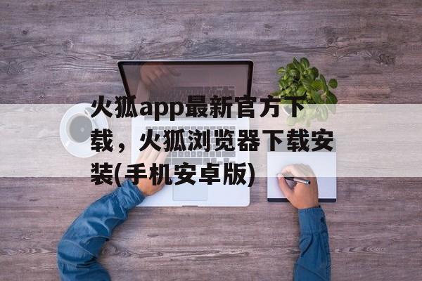 火狐app最新官方下载，火狐浏览器下载安装(手机安卓版)