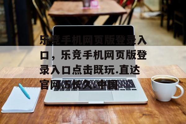 乐竞手机网页版登录入口，乐竞手机网页版登录入口点击既玩.直达官网.5长久.中国