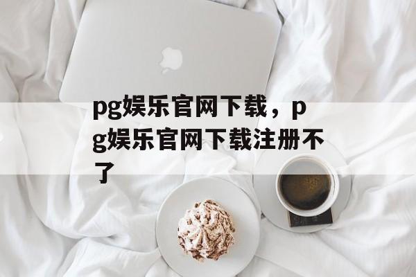 pg娱乐官网下载，pg娱乐官网下载注册不了