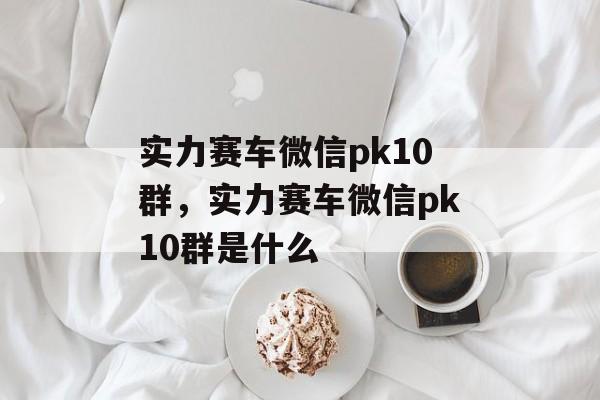 实力赛车微信pk10群，实力赛车微信pk10群是什么